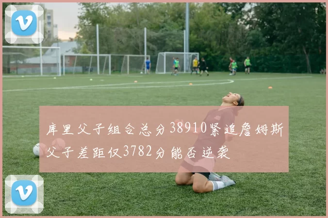库里父子组合总分38910紧追詹姆斯父子差距仅3782分能否逆袭