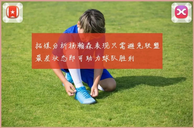 拓媒分析杨瀚森表现只需避免联盟最差状态即可助力球队胜利