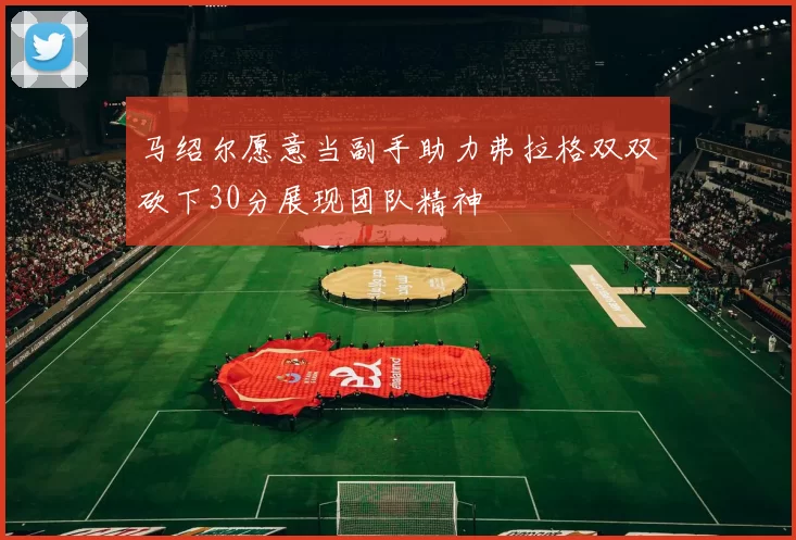 马绍尔愿意当副手助力弗拉格双双砍下30分展现团队精神