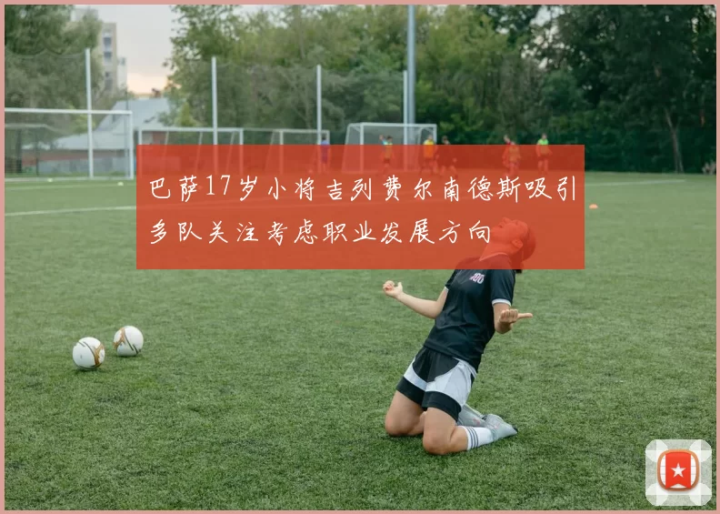 巴萨17岁小将吉列费尔南德斯吸引多队关注考虑职业发展方向