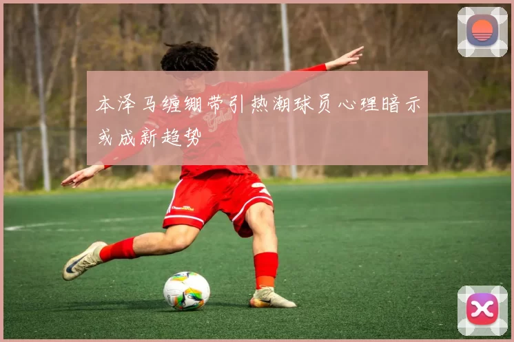 本泽马缠绷带引热潮球员心理暗示或成新趋势