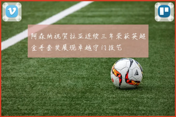 阿森纳祝贺拉亚连续三年荣获英超金手套奖展现卓越守门技艺
