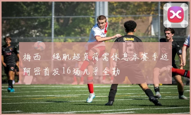 梅西腘绳肌超负荷需休息本赛季迈阿密首发16场几乎全勤