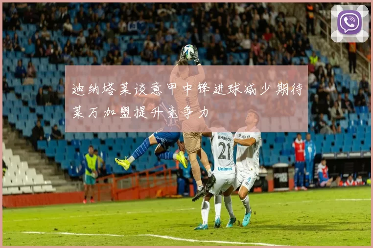 迪纳塔莱谈意甲中锋进球减少期待莱万加盟提升竞争力