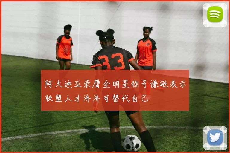 阿夫迪亚荣膺全明星称号谦逊表示联盟人才济济可替代自己