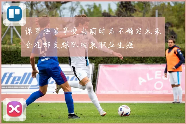 保罗坦言享受当前时光不确定未来会在哪支球队结束职业生涯