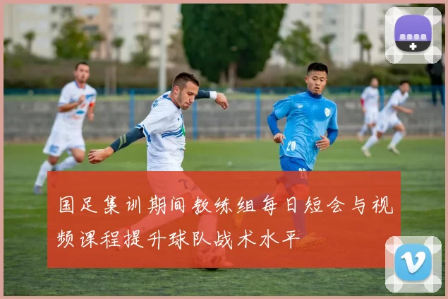 国足集训期间教练组每日短会与视频课程提升球队战术水平